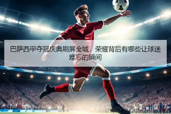 巴萨西甲夺冠庆典刷屏全城，荣耀背后有哪些让球迷难忘的瞬间